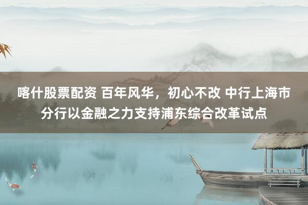 喀什股票配资 百年风华，初心不改 中行上海市分行以金融之力支持浦东综合改革试点