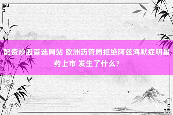 配资炒股首选网站 欧洲药管局拒绝阿兹海默症明星药上市 发生了什么？