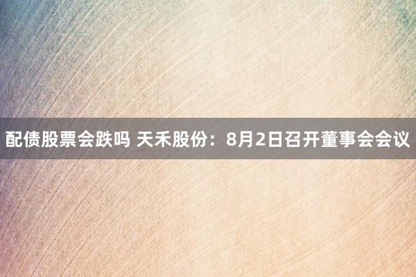 配债股票会跌吗 天禾股份：8月2日召开董事会会议