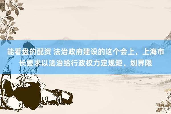 能看盘的配资 法治政府建设的这个会上，上海市长要求以法治给行政权力定规矩、划界限