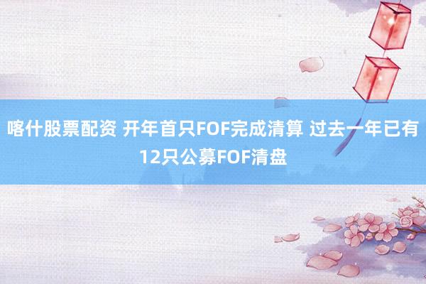 喀什股票配资 开年首只FOF完成清算 过去一年已有12只公募FOF清盘