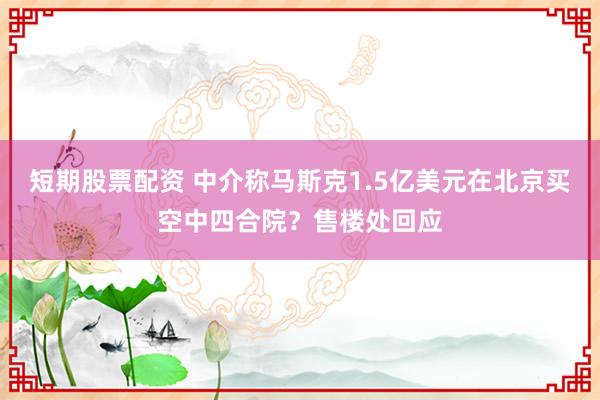 短期股票配资 中介称马斯克1.5亿美元在北京买空中四合院？售楼处回应