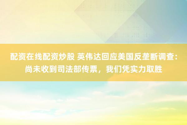 配资在线配资炒股 英伟达回应美国反垄断调查：尚未收到司法部传票，我们凭实力取胜