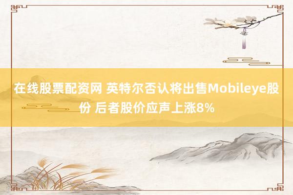 在线股票配资网 英特尔否认将出售Mobileye股份 后者股价应声上涨8%