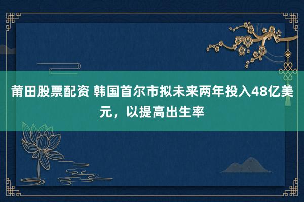 莆田股票配资 韩国首尔市拟未来两年投入48亿美元，以提高出生率