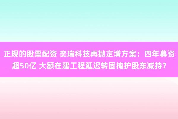 正规的股票配资 奕瑞科技再抛定增方案：四年募资超50亿 大额在建工程延迟转固掩护股东减持？