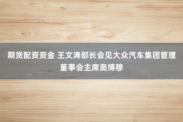 期货配资资金 王文涛部长会见大众汽车集团管理董事会主席奥博穆