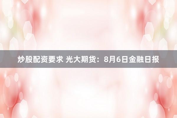 炒股配资要求 光大期货：8月6日金融日报