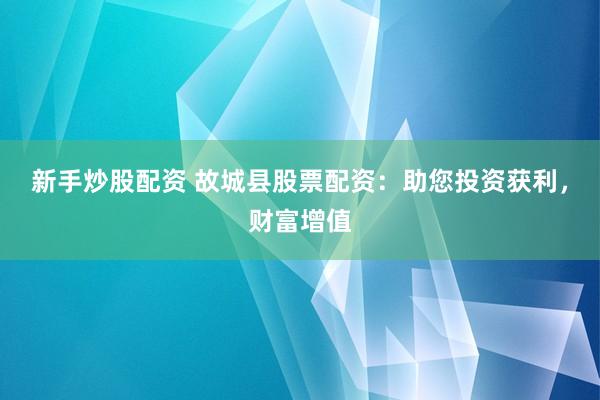 新手炒股配资 故城县股票配资：助您投资获利，财富增值