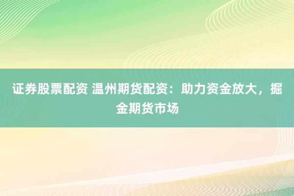 证券股票配资 温州期货配资：助力资金放大，掘金期货市场