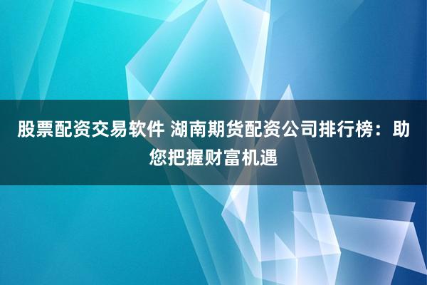 股票配资交易软件 湖南期货配资公司排行榜：助您把握财富机遇