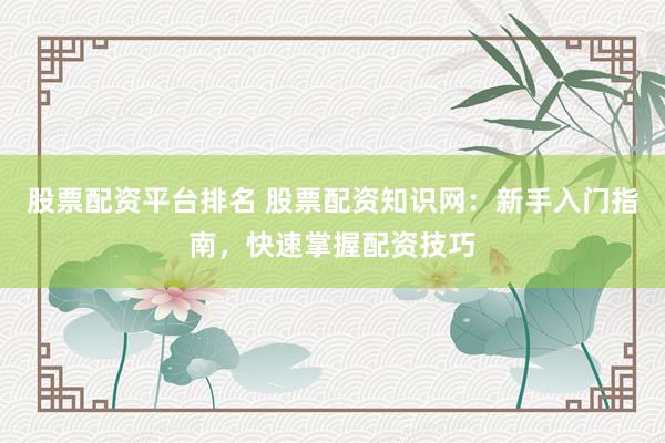 股票配资平台排名 股票配资知识网：新手入门指南，快速掌握配资技巧