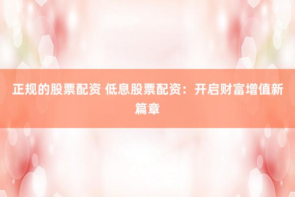 正规的股票配资 低息股票配资：开启财富增值新篇章