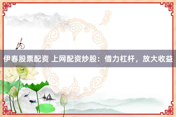 伊春股票配资 上网配资炒股：借力杠杆，放大收益