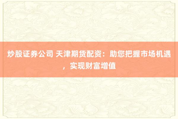 炒股证券公司 天津期货配资：助您把握市场机遇，实现财富增值