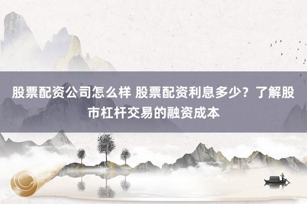 股票配资公司怎么样 股票配资利息多少？了解股市杠杆交易的融资成本