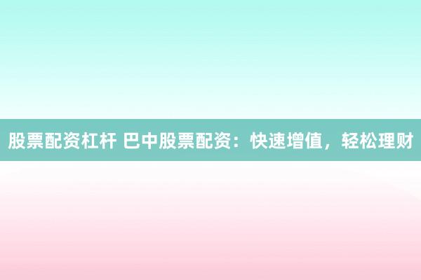股票配资杠杆 巴中股票配资：快速增值，轻松理财
