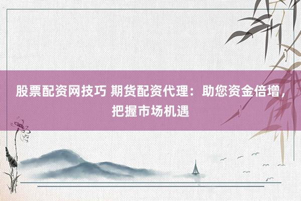 股票配资网技巧 期货配资代理：助您资金倍增，把握市场机遇