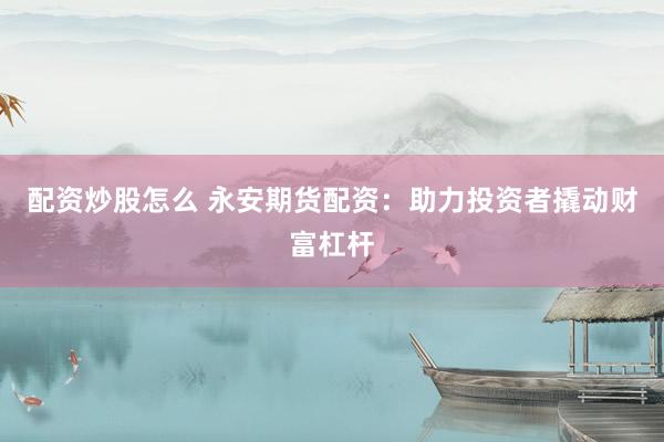 配资炒股怎么 永安期货配资：助力投资者撬动财富杠杆