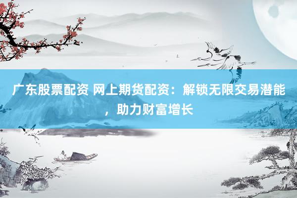 广东股票配资 网上期货配资：解锁无限交易潜能，助力财富增长
