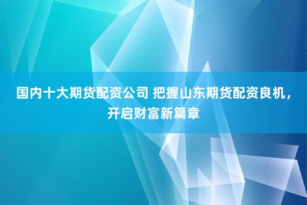 国内十大期货配资公司 把握山东期货配资良机，开启财富新篇章