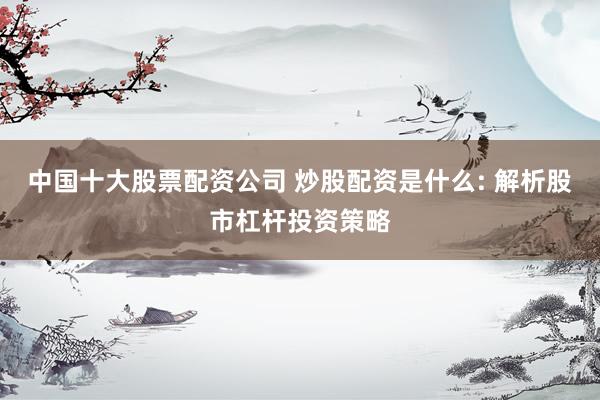 中国十大股票配资公司 炒股配资是什么: 解析股市杠杆投资策略