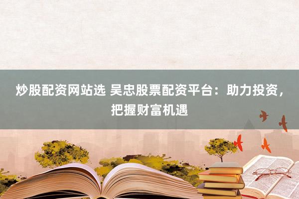 炒股配资网站选 吴忠股票配资平台：助力投资，把握财富机遇