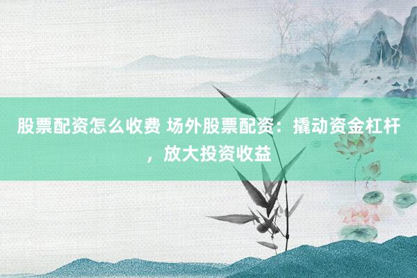 股票配资怎么收费 场外股票配资：撬动资金杠杆，放大投资收益