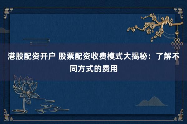 港股配资开户 股票配资收费模式大揭秘：了解不同方式的费用