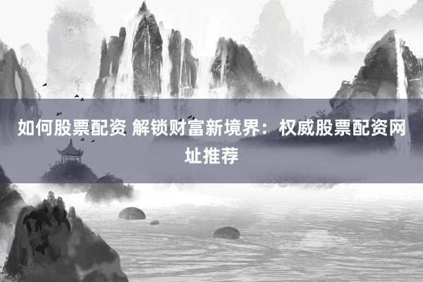 如何股票配资 解锁财富新境界：权威股票配资网址推荐
