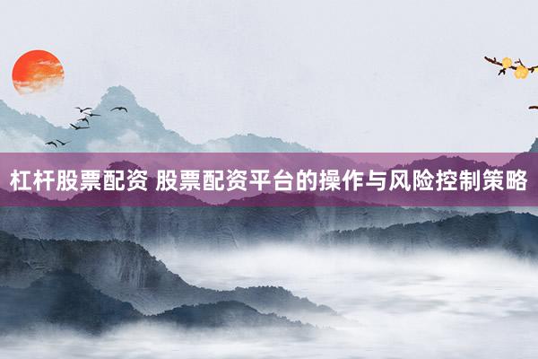 杠杆股票配资 股票配资平台的操作与风险控制策略