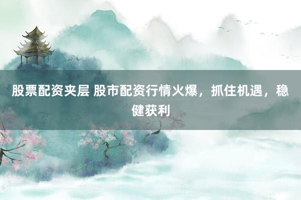 股票配资夹层 股市配资行情火爆，抓住机遇，稳健获利