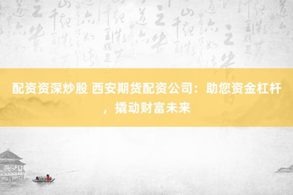 配资资深炒股 西安期货配资公司：助您资金杠杆，撬动财富未来