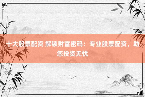 十大股票配资 解锁财富密码：专业股票配资，助您投资无忧