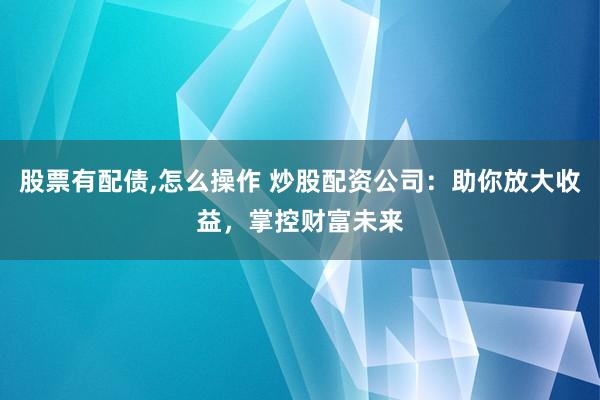 股票有配债,怎么操作 炒股配资公司：助你放大收益，掌控财富未来