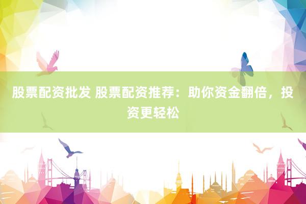 股票配资批发 股票配资推荐：助你资金翻倍，投资更轻松