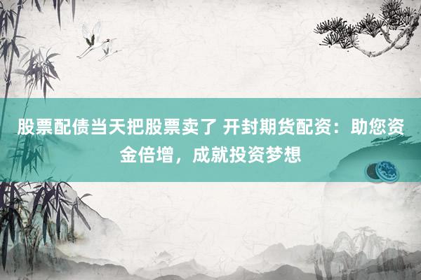 股票配债当天把股票卖了 开封期货配资：助您资金倍增，成就投资梦想