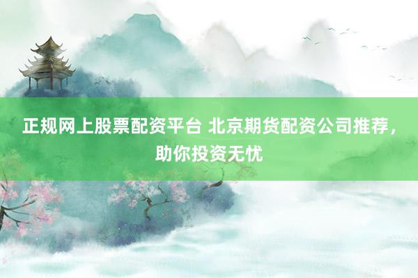 正规网上股票配资平台 北京期货配资公司推荐，助你投资无忧