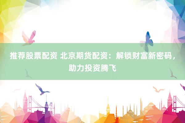 推荐股票配资 北京期货配资：解锁财富新密码，助力投资腾飞