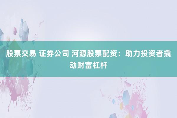 股票交易 证券公司 河源股票配资：助力投资者撬动财富杠杆
