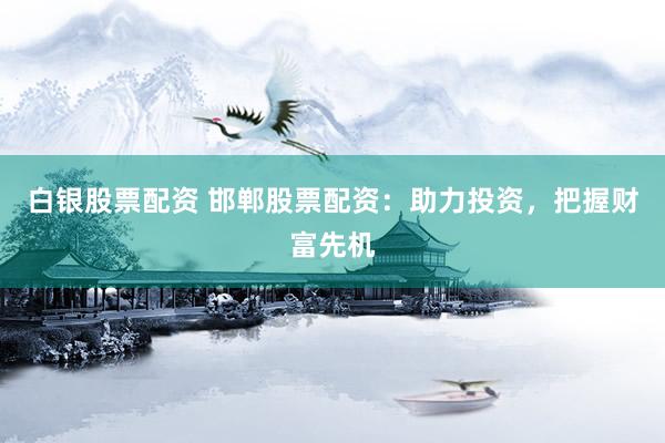 白银股票配资 邯郸股票配资：助力投资，把握财富先机