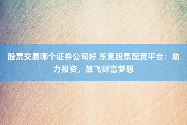 股票交易哪个证券公司好 东莞股票配资平台：助力投资，放飞财富梦想