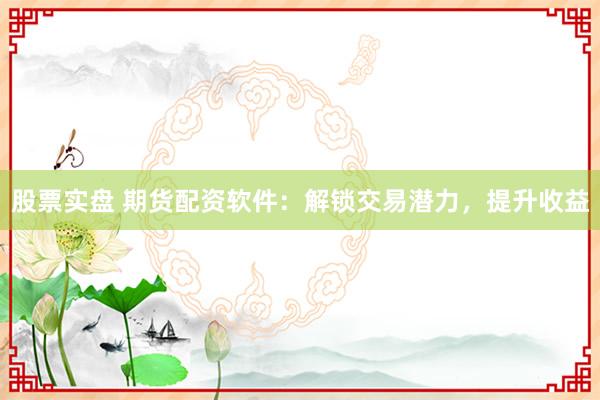 股票实盘 期货配资软件：解锁交易潜力，提升收益