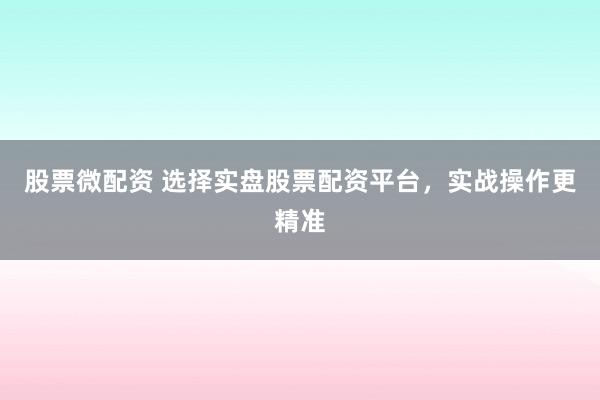 股票微配资 选择实盘股票配资平台，实战操作更精准