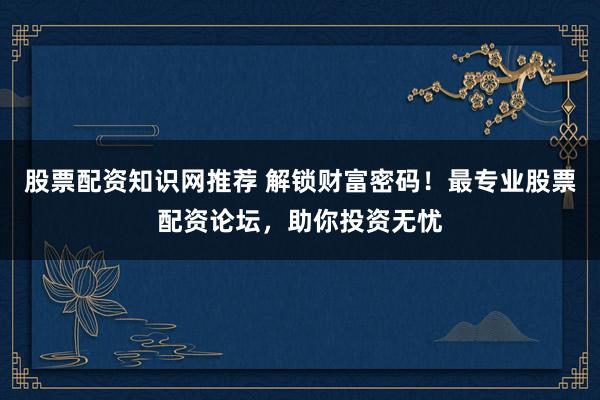 股票配资知识网推荐 解锁财富密码！最专业股票配资论坛，助你投资无忧