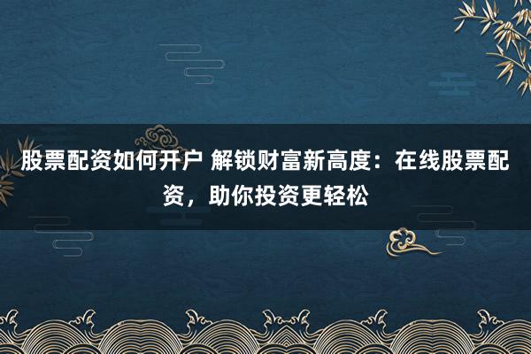 股票配资如何开户 解锁财富新高度：在线股票配资，助你投资更轻松