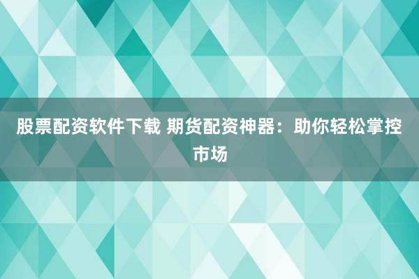 股票配资软件下载 期货配资神器：助你轻松掌控市场