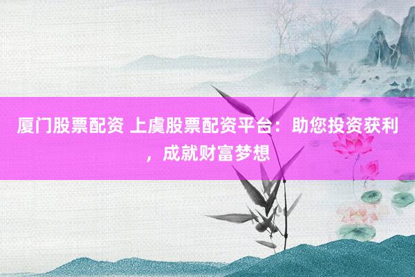 厦门股票配资 上虞股票配资平台：助您投资获利，成就财富梦想