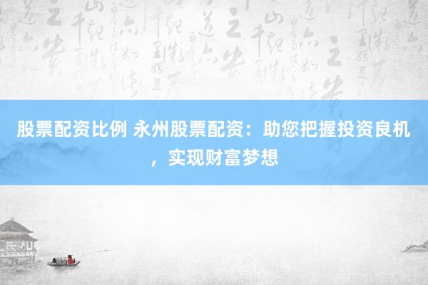 股票配资比例 永州股票配资：助您把握投资良机，实现财富梦想