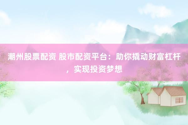 潮州股票配资 股市配资平台：助你撬动财富杠杆，实现投资梦想